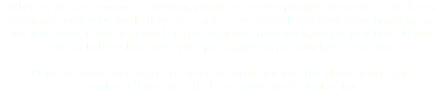 Whether you are a grower, processor, retailer or service provider we want to join forces and create some good work. If you're starting from scratch and need some branding, we got your back. If you're in need of a jolt with a brand refresh, we got your back. If you want a helping hand with your packaging, we got your back there too. Here are some more details on what we can do for you, but always feel free to reach out if you don't find the answer you're lookin' for. 