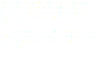 We build better brands through elevated strategy,
positioning and design. We highlight what makes
your brand unique to increase your recognition and reputation. We can provide a single logo or complete identity system. Packaging is just as important to your brand's success as the logo, so we make sure you leave a lasting impression. We use your brand's position to communicate what makes you, well you. 